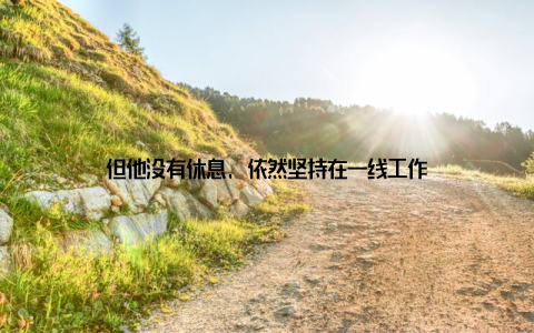 但他没有休息, 依然坚持在一线工作