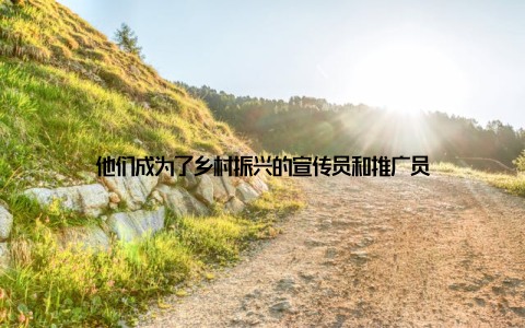 他们成为了乡村振兴的宣传员和推广员