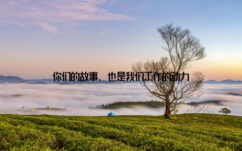 你们的故事, 也是我们工作的动力